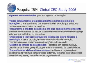 Pesquisa IBM -Global CEO Study 2006
Algumas recomendações para sua agenda de inovação:

·Pense amplamente, aja pessoalmente e gerencie o mix de
inovação - crie e administre um amplo mix de inovação que enfatize a
mudança em seu modelo de negócio.
·Transforme o modelo de negócio em algo radicalmente diferente -
encontre novas formas de mudar substancialmente o modo como se agrega
valor em sua indústria, ou em outras.
·Impulsione a inovação através da integração entre negócio e
tecnologia – use a tecnologia como um catalisador da inovação,
combinando-a com conhecimento de negócio e de mercado.
·Desafie os limites da colaboração – colabore em escala massiva,
desafiando os limites geográficos, para abrir um mundo de possibilidades.
·Imponha uma visão externa sempre – estimule a organização a
trabalhar cada vez mais com parceiros externos, tornando isso uma prática
sistemática e, assim, parte da cultura organizacional.
 