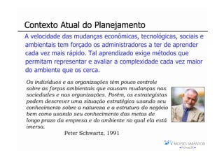Contexto Atual do Planejamento
A velocidade das mudanças econômicas, tecnológicas, sociais e
ambientais tem forçado os administradores a ter de aprender
cada vez mais rápido. Tal aprendizado exige métodos que
permitam representar e avaliar a complexidade cada vez maior
do ambiente que os cerca.
Os indivíduos e as organizações têm pouco controle
sobre as forças ambientais que causam mudanças nas
sociedades e nas organizações. Porém, os estrategistas
podem descrever uma situação estratégica usando seu
conhecimento sobre a natureza e a estrutura do negócio
bem como usando seu conhecimento das metas de
longo prazo da empresa e do ambiente no qual ela está
imersa.
               Peter Schwartz, 1991
 