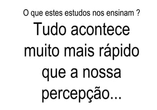 O que estes estudos nos ensinam ?

 Tudo acontece
muito mais rápido
  que a nossa
  percepção...
 