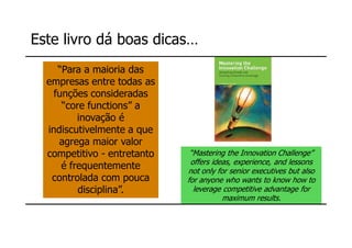 Este livro dá boas dicas…
    “Para a maioria das
  empresas entre todas as
   funções consideradas
     “core functions” a
         inovação é
  indiscutivelmente a que
     agrega maior valor
  competitivo - entretanto    “Mastering the Innovation Challenge”
                              offers ideas, experience, and lessons
     é frequentemente        not only for senior executives but also
   controlada com pouca      for anyone who wants to know how to
         disciplina”.          leverage competitive advantage for
                                        maximum results.
 