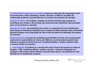 A colaboração é chave para a inovação e requer um alto nível de cooperação multi-
      funcional entre o P&D, marketing, vendas, serviços e a fábrica. As falhas da
      colaboração podem ter grande impacto no sucesso do processo da inovação:
      Geração de Ideias. Os insights a respeito do cliente advindos das equipes do
      marketing, das vendas, e de serviços são essenciais para identificar oportunidades
      para novos produtos e serviços
      Seleção Do Projeto. As estimativas de vendas e o potencial do lucro identificados
      pela equipe de marketing viabilizam para a equipe do P&D propostas mais informadas
      gerando projetos com proposição de valor muito prováveis de obtenção de sucesso
      no mercado
      Desenvolvimento. A equipe do marketing pode também fornecer uma compreensão
Moysés Simantob




      profunda de necessidades do cliente, já a fábrica e os fornecedores podem fazer
      críticas ao projeto em termos de sua “manufacturability” e podem colaborar para
      alavancar melhor os recursos
     2007




      Comercialização. O produto ou o serviço têm maior chance de sucesso se todas as
      funções - P&D, marketing, fábrica, vendas e serviço - estiverem integradas em
      equipes e cada função estiver fazendo sua parte para apoiar a proposição de valor
      através de um lançamento conjunto.


                                  Mastering the Innovation Challenge, 2005
 