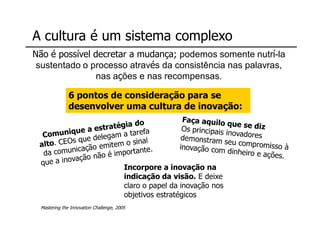 A cultura é um sistema complexo
                       Não é possível decretar a mudança; podemos somente nutrí-la
                        sustentado o processo através da consistência nas palavras,
                                       nas ações e nas recompensas.

                                     6 pontos de consideração para se
                                     desenvolver uma cultura de inovação:
Moysés Simantob 2007




                                                               Incorpore a inovação na
                                                               indicação da visão. E deixe
                                                               claro o papel da inovação nos
                                                               objetivos estratégicos
                        Mastering the Innovation Challenge, 2005
 