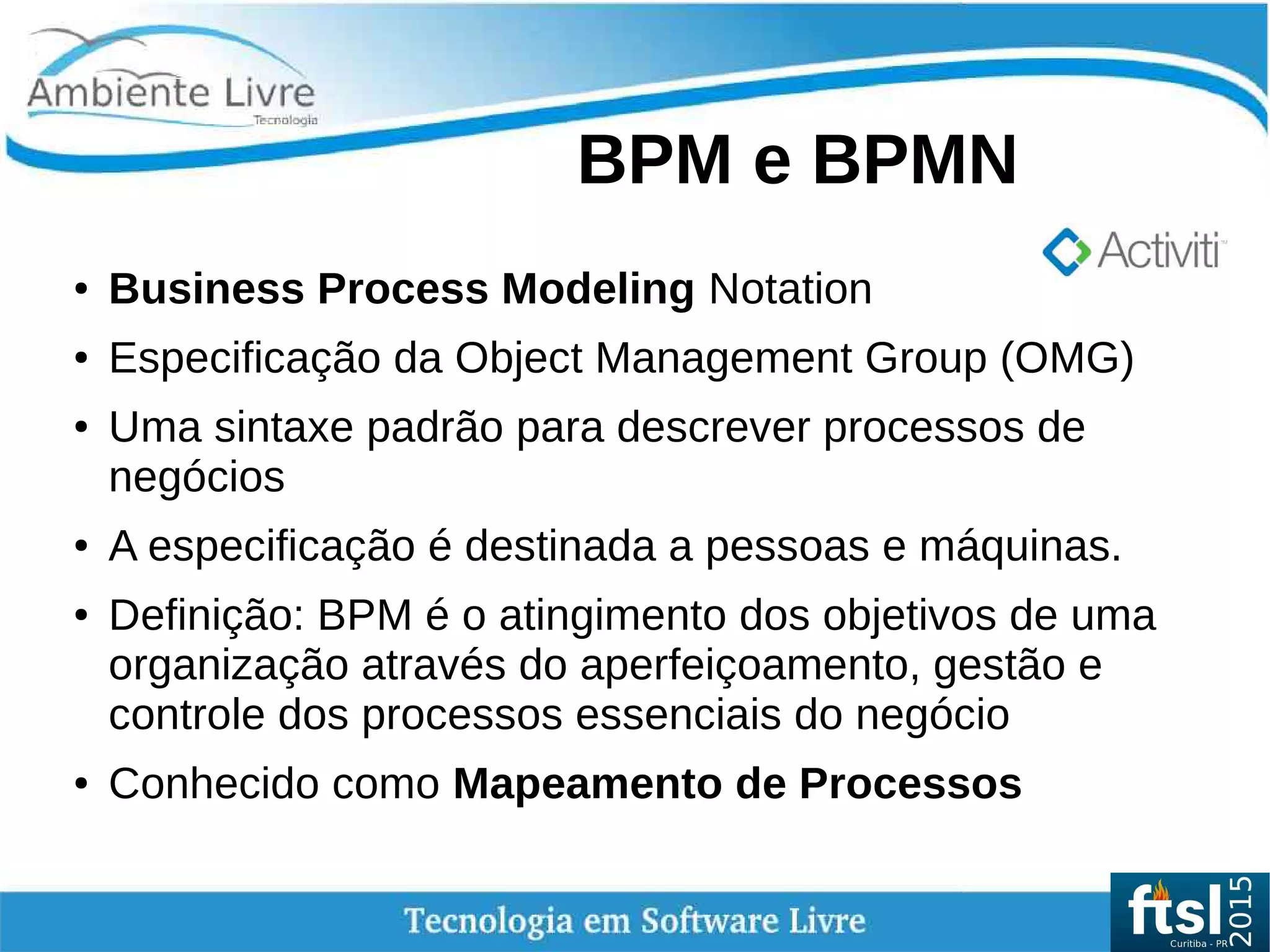    
BPM e BPMN
● Business Process Modeling Notation
● Especificação da Object Management Group (OMG)
● Uma sintaxe padrão para descrever processos de
negócios
● A especificação é destinada a pessoas e máquinas.
● Definição: BPM é o atingimento dos objetivos de uma
organização através do aperfeiçoamento, gestão e
controle dos processos essenciais do negócio
● Conhecido como Mapeamento de Processos
 