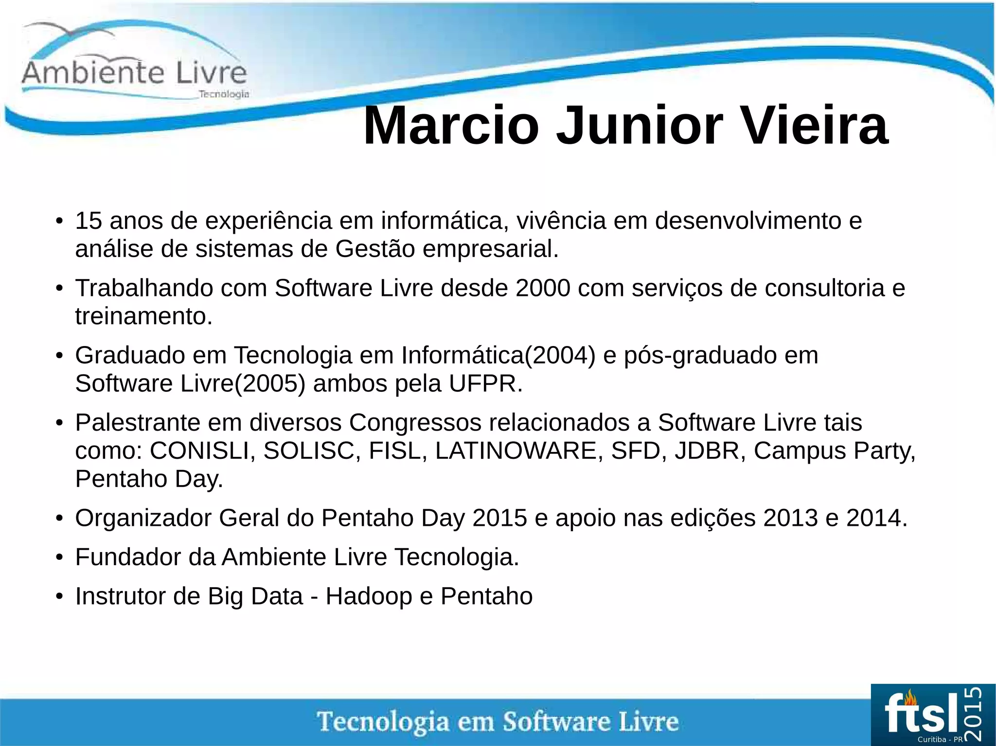    
Marcio Junior Vieira
● 15 anos de experiência em informática, vivência em desenvolvimento e
análise de sistemas de Gestão empresarial.
●
Trabalhando com Software Livre desde 2000 com serviços de consultoria e
treinamento.
● Graduado em Tecnologia em Informática(2004) e pós-graduado em
Software Livre(2005) ambos pela UFPR.
● Palestrante em diversos Congressos relacionados a Software Livre tais
como: CONISLI, SOLISC, FISL, LATINOWARE, SFD, JDBR, Campus Party,
Pentaho Day.
● Organizador Geral do Pentaho Day 2015 e apoio nas edições 2013 e 2014.
● Fundador da Ambiente Livre Tecnologia.
● Instrutor de Big Data - Hadoop e Pentaho
 