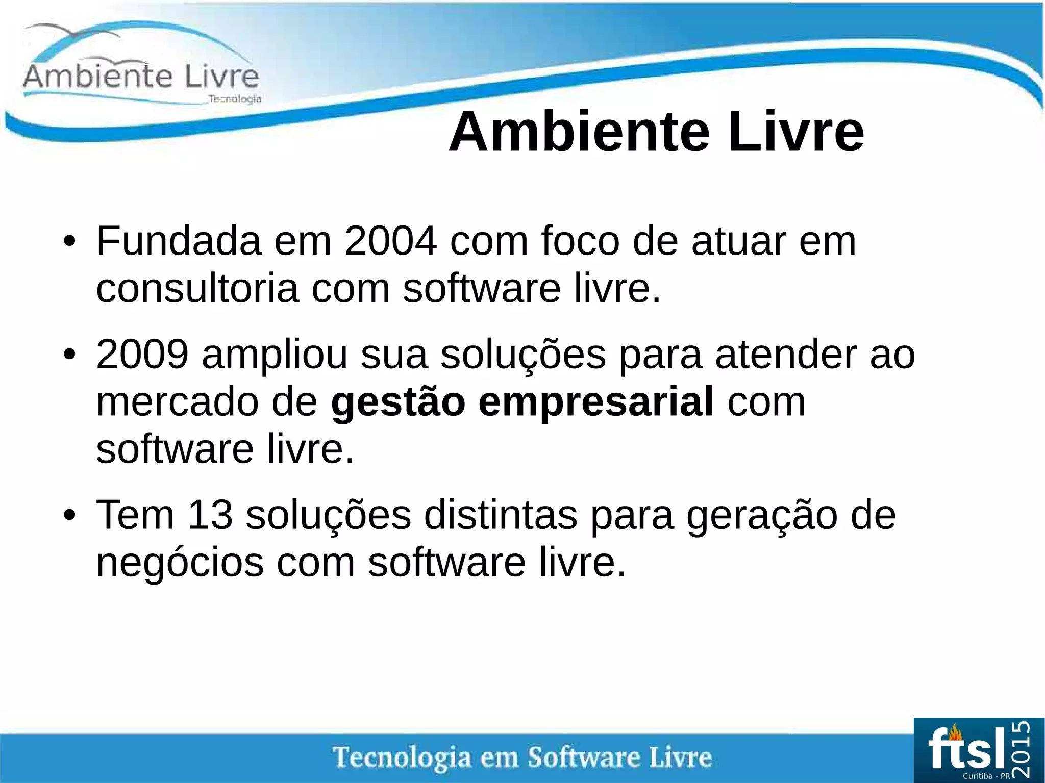 Ambiente Livre
● Fundada em 2004 com foco de atuar em
consultoria com software livre.
● 2009 ampliou sua soluções para atender ao
mercado de gestão empresarial com
software livre.
● Tem 13 soluções distintas para geração de
negócios com software livre.
 
