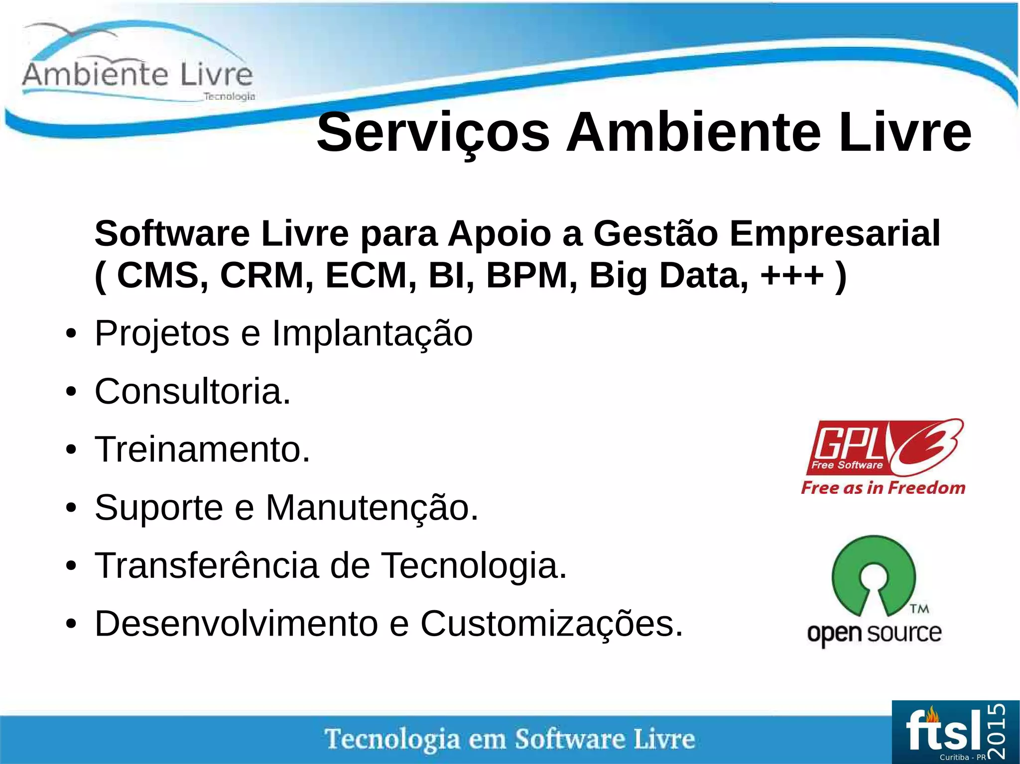 Serviços Ambiente Livre
Software Livre para Apoio a Gestão Empresarial
( CMS, CRM, ECM, BI, BPM, Big Data, +++ )
● Projetos e Implantação
● Consultoria.
● Treinamento.
● Suporte e Manutenção.
● Transferência de Tecnologia.
● Desenvolvimento e Customizações.
 