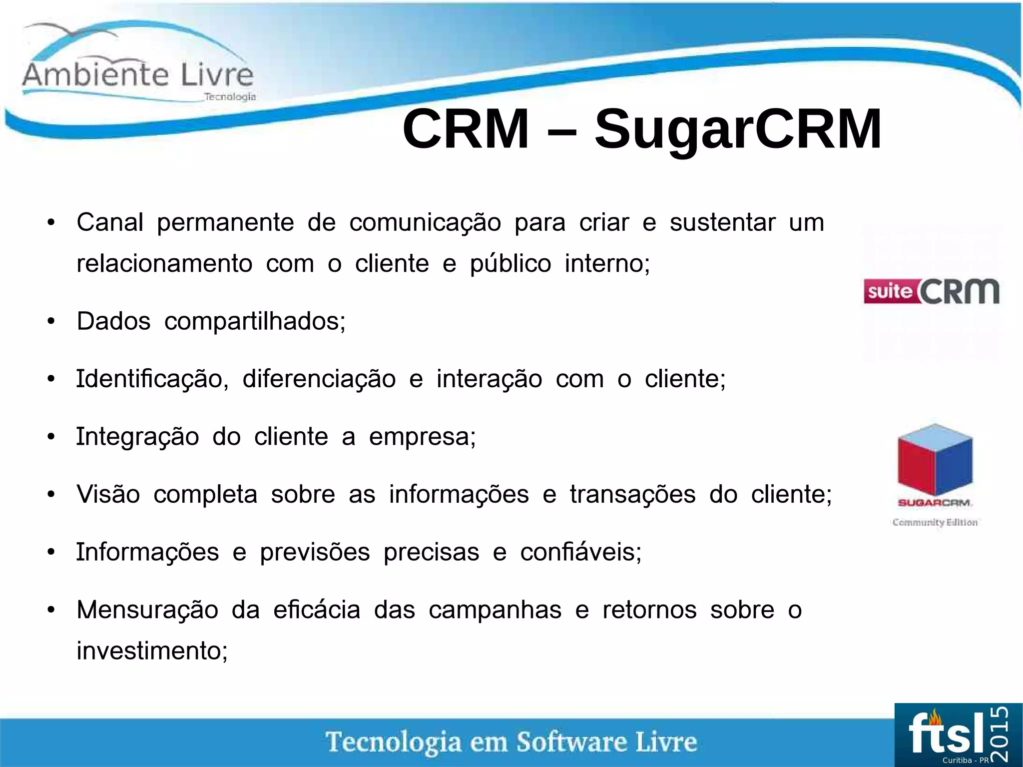    
CRM – SugarCRM
●
Canal permanente de comunicação para criar e sustentar um
relacionamento com o cliente e público interno;
●
Dados compartilhados;
● Identificação, diferenciação e interação com o cliente;
● Integração do cliente a empresa;
●
Visão completa sobre as informações e transações do cliente;
●
Informações e previsões precisas e confiáveis;
●
Mensuração da eficácia das campanhas e retornos sobre o
investimento;
 