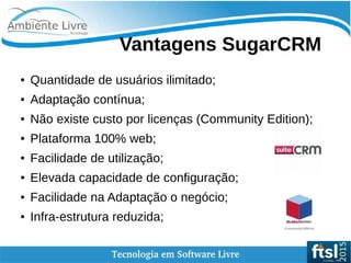    
Vantagens SugarCRM
● Quantidade de usuários ilimitado;
● Adaptação contínua;
● Não existe custo por licenças (Community Edition);
● Plataforma 100% web;
● Facilidade de utilização;
● Elevada capacidade de configuração;
● Facilidade na Adaptação o negócio;
● Infra-estrutura reduzida;
 