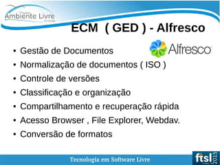    
ECM ( GED ) - Alfresco
● Gestão de Documentos
● Normalização de documentos ( ISO )
● Controle de versões
● Classificação e organização
● Compartilhamento e recuperação rápida
● Acesso Browser , File Explorer, Webdav.
● Conversão de formatos
 