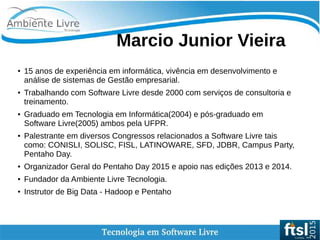    
Marcio Junior Vieira
● 15 anos de experiência em informática, vivência em desenvolvimento e
análise de sistemas de Gestão empresarial.
●
Trabalhando com Software Livre desde 2000 com serviços de consultoria e
treinamento.
● Graduado em Tecnologia em Informática(2004) e pós-graduado em
Software Livre(2005) ambos pela UFPR.
● Palestrante em diversos Congressos relacionados a Software Livre tais
como: CONISLI, SOLISC, FISL, LATINOWARE, SFD, JDBR, Campus Party,
Pentaho Day.
● Organizador Geral do Pentaho Day 2015 e apoio nas edições 2013 e 2014.
● Fundador da Ambiente Livre Tecnologia.
● Instrutor de Big Data - Hadoop e Pentaho
 