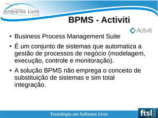    
BPMS - Activiti
● Business Process Management Suite
● É um conjunto de sistemas que automatiza a
gestão de processos de negócio (modelagem,
execução, controle e monitoração).
● A solução BPMS não emprega o conceito de
substituição de sistemas e sim total
integração.
 