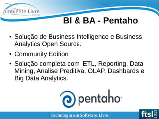    
● Solução de Business Intelligence e Business
Analytics Open Source.
● Community Edition
● Solução completa com ETL, Reporting, Data
Mining, Analise Preditiva, OLAP, Dashbards e
Big Data Analytics.
BI & BA - Pentaho
 