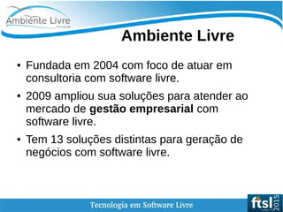 Ambiente Livre
● Fundada em 2004 com foco de atuar em
consultoria com software livre.
● 2009 ampliou sua soluções para atender ao
mercado de gestão empresarial com
software livre.
● Tem 13 soluções distintas para geração de
negócios com software livre.
 