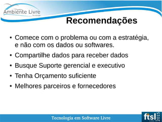    
Recomendações
● Comece com o problema ou com a estratégia,
e não com os dados ou softwares.
● Compartilhe dados para receber dados
● Busque Suporte gerencial e executivo
● Tenha Orçamento suficiente
● Melhores parceiros e fornecedores
 
