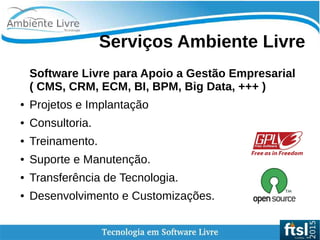Serviços Ambiente Livre
Software Livre para Apoio a Gestão Empresarial
( CMS, CRM, ECM, BI, BPM, Big Data, +++ )
● Projetos e Implantação
● Consultoria.
● Treinamento.
● Suporte e Manutenção.
● Transferência de Tecnologia.
● Desenvolvimento e Customizações.
 