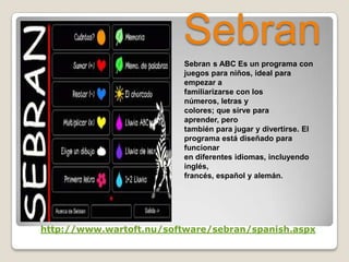 Sebran
Sebran s ABC Es un programa con
juegos para niños, ideal para
empezar a
familiarizarse con los
números, letras y
colores; que sirve para
aprender, pero
también para jugar y divertirse. El
programa está diseñado para
funcionar
en diferentes idiomas, incluyendo
inglés,
francés, español y alemán.
http://www.wartoft.nu/software/sebran/spanish.aspx
 
