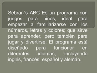 Sebran´s ABC Es un programa con 
juegos para niños, ideal para 
empezar a familiarizarse con los 
números, letras y colores; que sirve 
para aprender, pero también para 
jugar y divertirse. El programa está 
diseñado para funcionar en 
diferentes idiomas, incluyendo 
inglés, francés, español y alemán. 
 