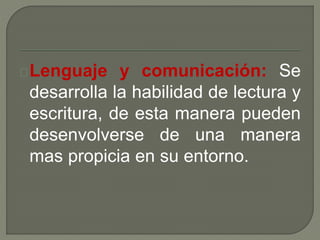 Lenguaje y comunicación: Se 
desarrolla la habilidad de lectura y 
escritura, de esta manera pueden 
desenvolverse de una manera 
mas propicia en su entorno. 
 