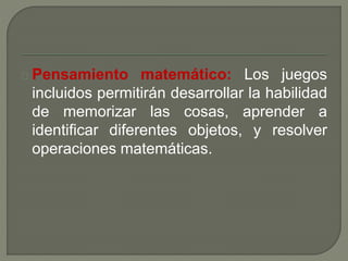 Pensamiento matemático: Los juegos 
incluidos permitirán desarrollar la habilidad 
de memorizar las cosas, aprender a 
identificar diferentes objetos, y resolver 
operaciones matemáticas. 
 