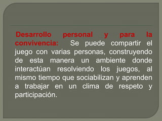 Desarrollo personal y para la 
convivencia: Se puede compartir el 
juego con varias personas, construyendo 
de esta manera un ambiente donde 
interactúan resolviendo los juegos, al 
mismo tiempo que sociabilizan y aprenden 
a trabajar en un clima de respeto y 
participación. 
 