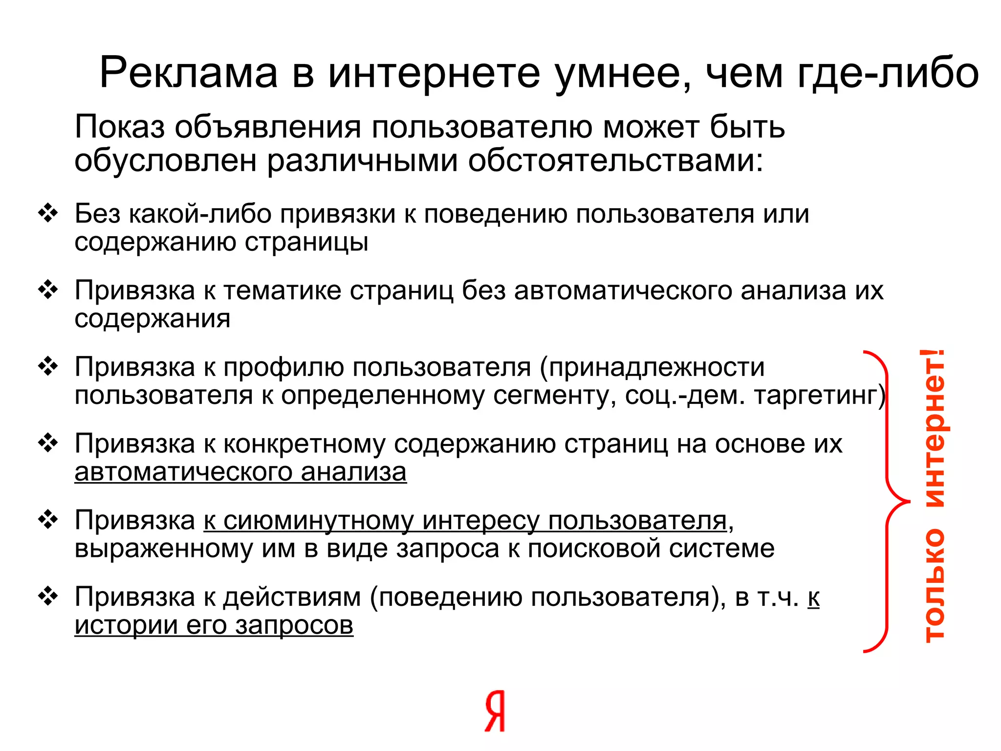 Реклама в интернете умнее, чем где-либо Показ объявления пользователю может быть обусловлен различными обстоятельствами: Без какой-либо привязки к поведению пользователя или содержанию страницы Привязка к тематике страниц без автоматического анализа их содержания Привязка к профилю пользователя (принадлежности пользователя к определенному сегменту, соц.-дем. таргетинг) Привязка к конкретному содержанию страниц на основе их  автоматического анализа Привязка  к сиюминутному интересу пользователя , выраженному им в виде запроса к поисковой системе Привязка к действиям (поведению пользователя), в т.ч.  к истории его запросов только  интернет! 