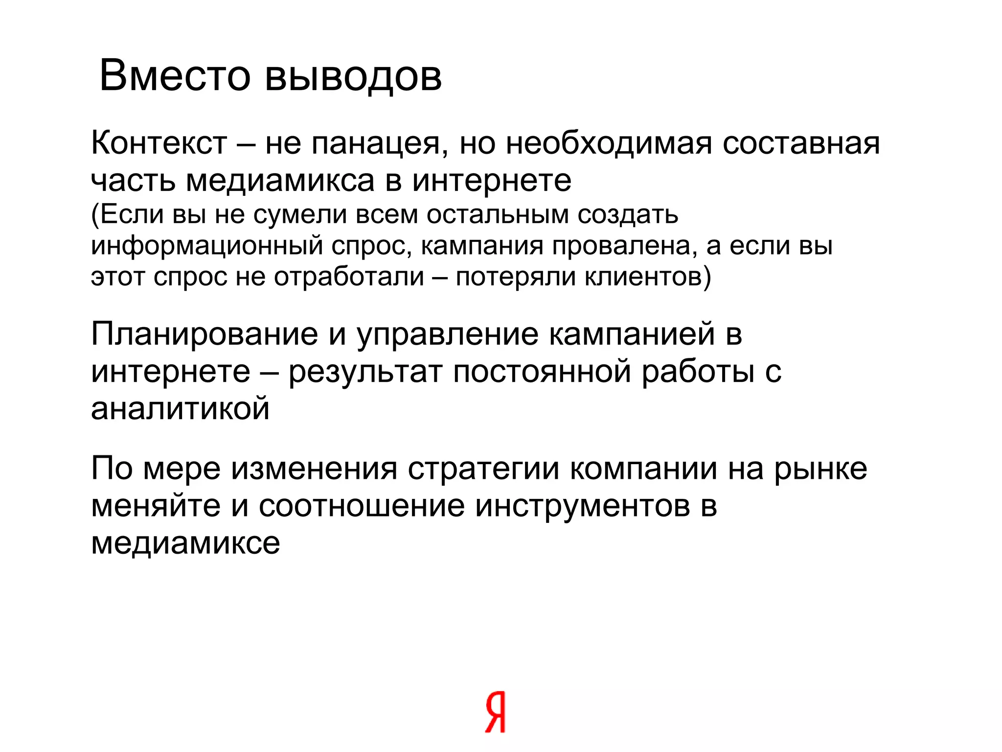 Вместо выводов Контекст – не панацея, но необходимая составная часть медиамикса в интернете   (Если вы не сумели всем остальным создать информационный спрос, кампания провалена, а если вы этот спрос не отработали – потеряли клиентов)  Планирование и управление кампанией в интернете – результат постоянной работы с аналитикой По мере изменения стратегии компании на рынке меняйте и соотношение инструментов в медиамиксе   