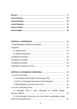 Resumo ……………………………………………………………………………….                                          6
Lista de Figuras ……………………………………………………………………..                                   15
Lista de Gráficos ……………………………………………………………………                                    16
Lista de Quadros ……………………………………………………………………                                     18
Lista de Tabelas …………………………………………………………………….                                    19
Lista de Siglas ……………………………………………………………………....                                  20




CAPÍTULO I - INTRODUÇÃO ……………………………………………………...                                 21
1 Contextualização e definição do problema ………………………………..........               21
2 Objetivos …………………………………………………………………………...                                     23
  2.1 Objetivo Geral ………………………………………………………………..                                 23
  2.2 Objetivos Específicos ………………………………………………………..                             23
3 Justificativa do Estudo …………………………………………………………….                              23
4 Questões a Investigar ……………………………………………………………..                               25
5 Limitações do Estudo ……………………………………………………………...                               25
6 Definição Conceitual de Termos …………………………………………………                            26


CAPÍTULO II - REVISÃO DE LITERATURA ……………………………………..                            27
1. As TIC e a Educação ……………………………………………………………..                                27
  1.1 Tecnologias da Informação e Comunicação (TIC) ………………………                   27
  1.2 As TIC e a Educação: Percurso no Contexto Brasileiro …………………              30
  1.3 Possibilidades que se abrem com as TIC …………………………….......                 34
2. As TIC e a Educação Física ……………………………………………………..                            38
  2.1   Educação   Física   e   suas   implicações   no   contexto   escolar:
percurso histórico ……………………………………………………………………                                   38
  2.2 Uma Educação Física para uma nova escola: aproximações iniciais
entre TIC e Educação Física………………………………………………………...                             43

                                        10
 