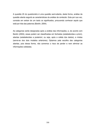 A questão 25 do questionário é uma questão semi-aberta, desta forma, análise da
questão aberta seguirá as características da análise de conteúdo. Esta por sua vez,
consiste em extrair de um texto os significados, procurando conhecer aquilo que
está por trás das palavras (Bardin, 2004).


As categorias serão designadas após a análise das informações, e, de acordo com
Bardin (2004), essas podem ser classificadas em fechadas (estabelecidas a priori),
abertas (estabelecidas a posteriori, ou seja, após a coleta dos dados), e mistas
(serve-se dos dois modelos anteriores). Optamos pela escolha das categorias
abertas, pois dessa forma, não corremos o risco de perder e nem eliminar as
informações coletadas.




                                         100
 