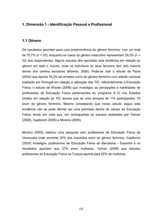 1. Dimensão 1 - Identificação Pessoal e Profissional



1.1 Gênero

Os resultados apontam para uma predominância do gênero feminino, com um total
de 70,7% (n = 53), enquanto os casos do gênero masculino representam 29,3% (n =
22) dos respondentes. Alguns estudos têm apontado esta tendência em relação ao
gênero em todo o mundo, onde os indivíduos do sexo feminino têm sido maioria
dentro dos centros escolares (Moreno, 2005). Pode-se citar o estudo de Paiva
(2002) que aponta 76,3% da amostra como do gênero feminino num estudo nacional
realizado em Portugal em relação a utilização das TIC, referentemente a Educação
Física, o estudo de Woods (2008) que investigou as percepções e habilidades de
professores de Educação Física pertencentes ao programa K-12 nos Estados
Unidos em relação as TIC aponta que de uma amostra de 114 participantes, 75
eram do gênero feminino. Mesmo constatando que nosso estudo segue esta
tendência não se pode afirmar ser uma premissa dentro do campo da Educação
Física, tendo em vista que, em contrapartida os estudos realizados por Yaman
(2008), Capllonch (2005) e Moreno (2005).


Moreno (2005) realizou uma pesquisa com professores de Educação Física da
Venezuela onde somente 25% dos inquiridos eram do gênero feminino. Capllonch
(2005) investigou professores de Educação Física de Barcelona - Espanha e os
resultados apontam que 37% eram mulheres. Yaman (2008) que estudou
professores de Educação Física na Turquia aponta para 25% de mulheres.




                                       102
 