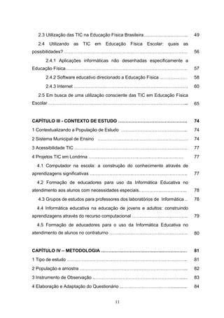 2.3 Utilização das TIC na Educação Física Brasileira………………………...                49
  2.4    Utilizando   as   TIC   em   Educação   Física   Escolar:   quais   as
possibilidades? ……………………………………………………………………….                                      56
        2.4.1 Aplicações informáticas não desenhadas especificamente a
Educação Física………………………………………………………………………                                        57
        2.4.2 Software educativo direcionado a Educação Física ………………             58
        2.4.3 Internet ………………………………………………………………….                                 60
  2.5 Em busca de uma utilização consciente das TIC em Educação Física
Escolar ………………………………………………………………………………...                                         65


CAPÍTULO III - CONTEXTO DE ESTUDO ……………………………………….                                74
1 Contextualizando a População de Estudo ……………………………………..                         74
2 Sistema Municipal de Ensino ……………………………………………………                                74
3 Acessibilidade TIC …………………………………………………………………                                    77
4 Projetos TIC em Londrina ………………………………………………………                                  77
  4.1 Computador na escola: a construção do conhecimento através de
aprendizagens significativas ………………………………………………………..                              77
  4.2 Formação de educadores para uso da Informática Educativa no
atendimento aos alunos com necessidades especiais…………………………..                     78
  4.3 Grupos de estudos para professores dos laboratórios de Informática ..       78
  4.4 Informática educativa na educação de jovens e adultos: construindo
aprendizagens através do recurso computacional ……………………………….                      79
  4.5 Formação de educadores para o uso da Informática Educativa no
atendimento de alunos no contraturno …………………………………………….                           80


CAPÍTULO IV – METODOLOGIA …………………………………………………                                     81
1 Tipo de estudo ……………………………………………………………………..                                     81
2 População e amostra ……………………………………………………………...                                  82
3 Instrumento de Observação .…………………………………………………......                            83
4 Elaboração e Adaptação do Questionário ..……………………………............                84


                                         11
 