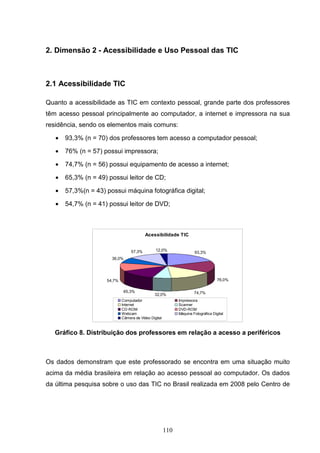 2. Dimensão 2 - Acessibilidade e Uso Pessoal das TIC



2.1 Acessibilidade TIC

Quanto a acessibilidade as TIC em contexto pessoal, grande parte dos professores
têm acesso pessoal principalmente ao computador, a internet e impressora na sua
residência, sendo os elementos mais comuns:

   •   93,3% (n = 70) dos professores tem acesso a computador pessoal;

   •   76% (n = 57) possui impressora;

   •   74,7% (n = 56) possui equipamento de acesso a internet;

   •   65,3% (n = 49) possui leitor de CD;

   •   57,3%(n = 43) possui máquina fotográfica digital;

   •   54,7% (n = 41) possui leitor de DVD;



                                          Acessibilidade TIC


                                  57,3%         12,0%
                                                                      93,3%
                       36,0%




                     54,7%                                                          76,0%

                              65,3%                                   74,7%
                                               32,0%
                             Computador                      Impressora
                             Internet                        Scanner
                             CD-ROM                          DVD-ROM
                             Webcam                          Máquina Fotográfica Digital
                             Câmera de Vídeo Digital



   Gráfico 8. Distribuição dos professores em relação a acesso a periféricos



Os dados demonstram que este professorado se encontra em uma situação muito
acima da média brasileira em relação ao acesso pessoal ao computador. Os dados
da última pesquisa sobre o uso das TIC no Brasil realizada em 2008 pelo Centro de




                                                       110
 