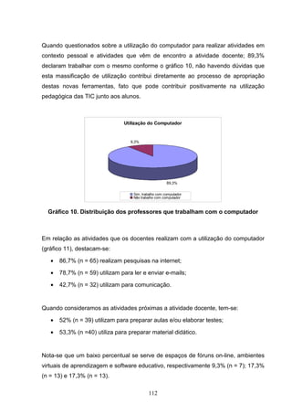 Quando questionados sobre a utilização do computador para realizar atividades em
contexto pessoal e atividades que vêm de encontro a atividade docente; 89,3%
declaram trabalhar com o mesmo conforme o gráfico 10, não havendo dúvidas que
esta massificação de utilização contribui diretamente ao processo de apropriação
destas novas ferramentas, fato que pode contribuir positivamente na utilização
pedagógica das TIC junto aos alunos.



                                Utilização do Computador


                                   9,3%




                                                       89,3%

                                    Sim, trabalho com computador
                                    Não trabalho com computador



  Gráfico 10. Distribuição dos professores que trabalham com o computador



Em relação as atividades que os docentes realizam com a utilização do computador
(gráfico 11), destacam-se:

   •   86,7% (n = 65) realizam pesquisas na internet;

   •   78,7% (n = 59) utilizam para ler e enviar e-mails;

   •   42,7% (n = 32) utilizam para comunicação.


Quando consideramos as atividades próximas a atividade docente, tem-se:

   •   52% (n = 39) utilizam para preparar aulas e/ou elaborar testes;

   •   53,3% (n =40) utiliza para preparar material didático.


Nota-se que um baixo percentual se serve de espaços de fóruns on-line, ambientes
virtuais de aprendizagem e software educativo, respectivamente 9,3% (n = 7); 17,3%
(n = 13) e 17,3% (n = 13).

                                            112
 