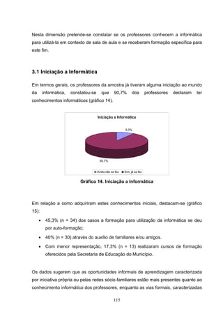 Nesta dimensão pretende-se constatar se os professores conhecem a informática
para utilizá-la em contexto de sala de aula e se receberam formação específica para
este fim.



3.1 Iniciação a Informática

Em termos gerais, os professores da amostra já tiveram alguma iniciação ao mundo
da       informática,   constatou-se      que      90,7%        dos        professores   declaram   ter
conhecimentos informáticos (gráfico 14).


                                       Iniciação a Informática


                                                          9,3%




                                        90,7%


                                       Ainda não se fez   Sim, já se fez


                            Gráfico 14. Iniciação a Informática



Em relação a como adquiriram estes conhecimentos iniciais, destacam-se (gráfico
15):

     •    45,3% (n = 34) dos casos a formação para utilização da informática se deu
          por auto-formação;

     •    40% (n = 30) através do auxílio de familiares e/ou amigos.

     •    Com menor representação, 17,3% (n = 13) realizaram cursos de formação
          oferecidos pela Secretaria de Educação do Município.


Os dados sugerem que as oportunidades informais de aprendizagem caracterizada
por iniciativa própria ou pelas redes sócio-familiares estão mais presentes quanto ao
conhecimento informático dos professores, enquanto as vias formais, caracterizadas

                                                   115
 