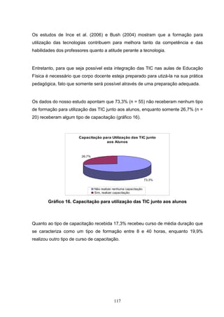 Os estudos de Ince et al. (2006) e Bush (2004) mostram que a formação para
utilização das tecnologias contribuem para melhora tanto da competência e das
habilidades dos professores quanto a atitude perante a tecnologia.


Entretanto, para que seja possível esta integração das TIC nas aulas de Educação
Física é necessário que corpo docente esteja preparado para utizá-la na sua prática
pedagógica, fato que somente será possível através de uma preparação adequada.


Os dados do nosso estudo apontam que 73,3% (n = 55) não receberam nenhum tipo
de formação para utilização das TIC junto aos alunos, enquanto somente 26,7% (n =
20) receberam algum tipo de capacitação (gráfico 16).



                       Capacitação para Utilização das TIC junto
                                     aos Alunos



                        26,7%




                                                                   73,3%


                                Não realizei nenhuma capacitação
                                Sim, realizei capacitação


        Gráfico 16. Capacitação para utilização das TIC junto aos alunos



Quanto ao tipo de capacitação recebida 17,3% recebeu curso de média duração que
se caracteriza como um tipo de formação entre 8 e 40 horas, enquanto 19,9%
realizou outro tipo de curso de capacitação.




                                             117
 