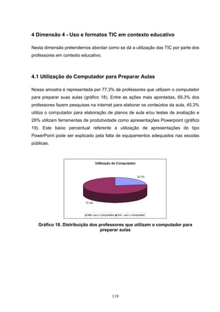 4 Dimensão 4 - Uso e formatos TIC em contexto educativo

Nesta dimensão pretendemos abordar como se dá a utilização das TIC por parte dos
professores em contexto educativo.



4.1 Utilização do Computador para Preparar Aulas

Nossa amostra é representada por 77,3% de professores que utilizam o computador
para preparar suas aulas (gráfico 18). Entre as ações mais apontadas, 69,3% dos
professores fazem pesquisas na internet para elaborar os conteúdos da aula, 45,3%
utiliza o computador para elaboração de planos de aula e/ou testes de avaliação e
28% utilizam ferramentas de produtividade como apresentações Powerpoint (gráfico
19). Este baixo percentual referente a utilização de apresentações do tipo
PowerPoint pode ser explicado pela falta de equipamentos adequados nas escolas
públicas.



                                  Utilização do Computador



                                                                 22,7%




                          77,3%



                           Não uso o computador   Sim, uso o computador


   Gráfico 18. Distribuição dos professores que utilizam o computador para
                                 preparar aulas




                                             119
 