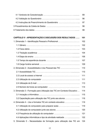 4.1 Variáveis de Caracterização …………………………………………..........                          89
  4.2 Validação do Questionário ………………………………………………......                              96
  4.3 Instruções de Preenchimento do Questionário …………………………...                       97
5 Procedimentos de Coleta de Dados …………………………………………….                                 98
6 Tratamento dos dados ………………………………………………………........                                  98


CAPÍTULO V - APRESENTAÇÃO E DISCUSSÃO DOS RESULTADOS ……                               101
1. Dimensão 1 - Identificação Pessoal e Profissional ……………………………                      102
  1.1 Gênero ………………………………………………………………………...                                           102
  1.2 Faixa etária …………………………………………………………………...                                       103
  1.3 Titulação acadêmica ……………………………………………….............                             104
  1.4 Etapa de ensino …………………………………………………….............                               106
  1.5 Tempo de experiência docente …………………………………................                      107
  1.6 Carga horária semanal ………………………………………………………                                     109
2. Dimensão 2 - Acessibilidade e Uso Pessoal das TIC …………………………                       110
  2.1 Acessibilidade TIC…………………………………………………...............                            110
  2.2 Local de acesso a Internet …………………………………………………                                  111
  2.3 Utilização do computador …………………………………………………..                                  111
  2.4 Utilização do E-mail ………………………………………………………….                                    113
  2.5 Número de horas ao computador …………………………………………                                  114
3. Dimensão 3 - Formação para Utilização das TIC em Contexto Educativo …              114
  3.1 Iniciação a informática ……………………………………………...............                        115
  3.2 Capacitação para utilização das TIC junto aos alunos …………….........             116
4. Dimensão 4 – Uso e formatos TIC em contexto educativo …………………..                    119
  4.1 Utilização do computador para preparar aulas …………………………...                      119
  4.2 Utilização do computador junto aos alunos …………………...................            120
  4.3 Frequência de utilização do computador ………………….......................           121
  4.4 Aplicações informáticas e tipo de atividade realizada …….....................   122
5. Dimensão 5 - Necessidades de formação para utilização das TIC em                   124


                                           12
 