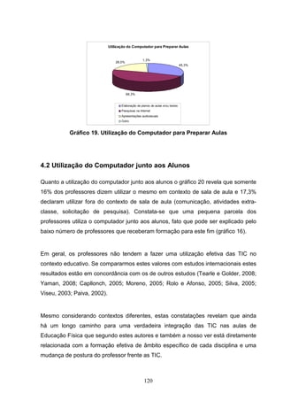 Utilização do Computador para Preparar Aulas


                                                   1,3%
                                 28,0%
                                                                                45,3%




                                         69,3%


                                    Elaboração de planos de aulas e/ou testes
                                    Pesquisas na Internet
                                    Apresentações audiovisuais
                                    Outro



           Gráfico 19. Utilização do Computador para Preparar Aulas




4.2 Utilização do Computador junto aos Alunos

Quanto a utilização do computador junto aos alunos o gráfico 20 revela que somente
16% dos professores dizem utilizar o mesmo em contexto de sala de aula e 17,3%
declaram utilizar fora do contexto de sala de aula (comunicação, atividades extra-
classe, solicitação de pesquisa). Constata-se que uma pequena parcela dos
professores utiliza o computador junto aos alunos, fato que pode ser explicado pelo
baixo número de professores que receberam formação para este fim (gráfico 16).


Em geral, os professores não tendem a fazer uma utilização efetiva das TIC no
contexto educativo. Se compararmos estes valores com estudos internacionais estes
resultados estão em concordância com os de outros estudos (Tearle e Golder, 2008;
Yaman, 2008; Capllonch, 2005; Moreno, 2005; Rolo e Afonso, 2005; Silva, 2005;
Viseu, 2003; Paiva, 2002).


Mesmo considerando contextos diferentes, estas constatações revelam que ainda
há um longo caminho para uma verdadeira integração das TIC nas aulas de
Educação Física que segundo estes autores e também a nosso ver está diretamente
relacionada com a formação efetiva de âmbito específico de cada disciplina e uma
mudança de postura do professor frente as TIC.



                                                    120
 