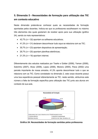 5. Dimensão 5 - Necessidades de formação para utilização das TIC
em contexto educativo

Nesta dimensão pretende-se conhecer quais as necessidades de formação
apontadas pelos docentes. Indicou-se que os professores escolhessem no máximo
três elementos dos quais gostariam de receber apoio para sua utilização (gráfico
24), sendo os mais representativos:

   •   42,7% (n = 32) apontam os softwares educativos;

   •   41,3% (n = 31) declaram desconhecer tudo oque se relaciona com as TIC;

   •   30,7% (n = 23) apontam dispositvos de apresentação;

   •   26,7% (n = 20) apontam planilhas eletrônicas;

   •   21,3% (n = 16) apontam internet.


Diferentemente dos estudos realizados por Tearle e Golder (2008), Yaman (2008),
Sobrinho (2007), Alvez (2006), Lopes (2006), Moreno (2005), Paiva (2002) uma
parcela importante de nossa amostra, 41,3% aponta desconhecer tudo o que se
relaciona com as TIC. Como constatado na dimensão 2, este corpo docente possui
uma boa experiência pessoal referentemente as TIC, neste sentido, atribuimos este
número a falta de formação específica para utilização das TIC junto aos alunos em
contexto de sua aula.



                                             Necessidades de Formação


                                             21,3%
                                                                                  41,3%




                               42,7%                                                        8,0%

                                                                                    26,7%
                                                     30,7%


                 Desconheço tudo o que se relaciona com as TIC   Processador de texto
                 Planilha eletrônica                             Dispositivo de apresentação
                 Software educativo                              Internet (e-mail, blogs, buscadores, etc)



       Gráfico 24. Necessidades de formação sentidas pelos professores



                                                             124
 