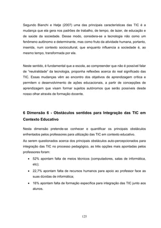 Segundo Bianchi e Hatje (2007) uma das principais características das TIC é a
mudança que ela gera nos padrões de trabalho, de tempo, de lazer, de educação e
de saúde da sociedade. Desse modo, considera-se a tecnologia não como um
fenômeno autônomo e determinante, mas como fruto da atividade humana, portanto,
inserida, num contexto sociocultural, que enquanto influencia a sociedade é, ao
mesmo tempo, transformada por ela.


Neste sentido, é fundamental que a escola, ao compreender que não é possível falar
de “neutralidade” da tecnologia, proponha reflexões acerca do real significado das
TIC. Essas mudanças vêm ao encontro dos objetivos de aprendizagem crítica e
permitem o desenvolvimento de ações educacionais, a partir de concepções de
aprendizagem que visam formar sujeitos autónomos que serão possíveis desde
nosso olhar através de formação docente.




6 Dimensão 6 - Obstáculos sentidos para Integração das TIC em
Contexto Educativo

Nesta dimensão pretende-se conhecer e quantificar os principais obstáculos
enfrentados pelos professores para utilização das TIC em contexto educativo.
Ao serem questionados acerca dos principais obstáculos auto-percepcionados para
integração das TIC no processo pedagógico, as três opções mais apontadas pelos
professores foram:

   •   52% apontam falta de meios técnicos (computadores, salas de informática,
       etc);

   •   22,7% apontam falta de recursos humanos para apoio ao professor face as
       suas dúvidas de informática;

   •   16% apontam falta de formação específica para integração das TIC junto aos
       alunos.




                                       125
 