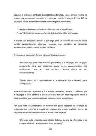 Segundo a análise de conteúdo das respostas indentificou-se que em sua maioria os
professores apresentam uma atitude positiva em relação a integração das TIC na
Educação Física. Foram identificadas duas categorias, sendo elas:


   1. A educação não se pode desvinclular dos meios tecnológicos,
   2. As TIC proporcionam novas formas de trabalhar e obter informação.


A análise das respostas tendem a convergir para um sentido em comum, neste
sentido   apresentaremos    algumas   respostas   que    elucidam   as    categorias
estabelecidas posteriormente a coleta de dados.


Em relação a categoria 1, tem-se os seguintes depoimentos:


      “Nosso mundo esta cada vez mais globalizado e a educação tem um papel
      fundamental para que possamos buscar novos conhecimentos, nos
      atualizarmos   cada    vez   mais   auxiliando    nossos   alunos    no   seu
      desenvolvimento.”


      “Nosso mundo é computadorizado e a educação física também pode
      acompanhar.”


Nota-se através dos depoimentos dos professores que os mesmos consideram que
a educação e neste contexto a Educação Física tem um papel importante frente a
nova sociedade que se serve cada vez mais dos meios tecnólogicos.


Por outro lado, os professores se mostram um pouco receosos ao enfatizar os
problemas que enfrenta a escola em relação aos meios técnicos, tem-se as
seguintes respostas que apontam uma atitude mais negativa:


      “O mundo esta evoluindo muito rápido. Estamos na era da informática e as
      escolas não estão acompanhando esta evolução.”

                                       133
 