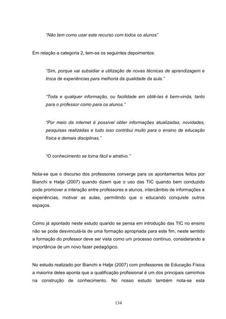 “Não tem como usar este recurso com todos os alunos”


Em relação a categoria 2, tem-se os seguintes depoimentos:


      “Sim, porque vai subsidiar a utilização de novas técnicas de aprendizagem e
      troca de experiências para melhoria da qualidade da aula.”


      “Toda e qualquer informação, ou facilidade em obtê-las é bem-vinda, tanto
      para o professor como para os alunos.”


      “Por meio da internet é possível obter informações atualizadas, novidades,
      pesquisas realizadas e tudo isso contribui muito para o ensino de educação
      física e demais disciplinas.”


      “O conhecimento se torna fácil e atrativo.”


Nota-se que o discurso dos professores converge para os apontamentos feitos por
Bianchi e Hatje (2007) quando dizem que o uso das TIC quando bem conduzido
pode promover a interação entre professores e alunos, intercâmbio de informações e
experiências, motivar as aulas, permitindo que o educando conquiste outros
espaços.


Como já apontado neste estudo quando se pensa em introdução das TIC no ensino
não se pode desvinculá-la de uma formação apropriada para este fim, neste sentido
a formação do professor deve ser vista como um processo contínuo, considerando a
importância de um novo fazer pedagógico.


No estudo realizado por Bianchi e Hatje (2007) com professores de Educação Física
a maiorira deles aponta que a qualificação profissional é um dos principais caminhos
na construção de conhecimento. No nosso estudo também nota-se esta



                                         134
 