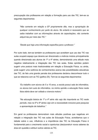 preocupação dos professores em relação a formação para uso das TIC, tem-se os
seguintes depoimentos:


      “Não somente em relação a EF propriamente dita, mas a apropriação de
      qualquer conhecimento por parte do aluno. No entanto é necessário que se
      saiba trabalhar com as informações através de capacitações, não somente
      adquiri-las por meio das TIC.”


      “Desde que haja uma informação especifica para o professor.”


Por outro lado, tem-se também os professores que acreditam que uso das TIC nas
aulas ocupará espaço que deveria ser direcionado a vivência motora principalmente
quando direcionada aos alunos de 1ª a 4ª séries, demonstrando uma atitude mais
negativa relativamente a integração das TIC nas aulas. Estas opiniões podem
sugerir uma postura mais tradicionalista em relação a Educação Física, ou ainda,
pode sugerir uma carência de conhecimentos acerca das possibilidades educativas
das TIC, de fato uma grande parcela dos professores declarou desconhecer tudo o
que se relaciona com as TIC (gráfico 25). Tem-se os seguintes depoimentos:


      “Eu trabalho com alunos de 5 a 10 anos, a escola possui sala de informática,
      os alunos tem aula de informática, na minha opinião a educação física nesta
      faixa etária deve ser voltada a vivencia motora.”


      “Na educação básica de 1ª a 4ª série não vejo tão importante as TIC neste
      período, mas na 5ª e 8ª séries vejo sim a necessidade inclusive para pesquisa
      e apresentação de trabalhos.”


Em geral os professores demonstram mais atitudes positivas que negativas em
relação a integração das TIC nas aulas de Educação Física, acreditamos que o
debate sobre o uso, influência e a importância das TIC na Educação Física é
fundamental para o crecimento social e oportuniza (des)construir novos saberes da
área em questão e atribuir outros valores as TIC.

                                         135
 