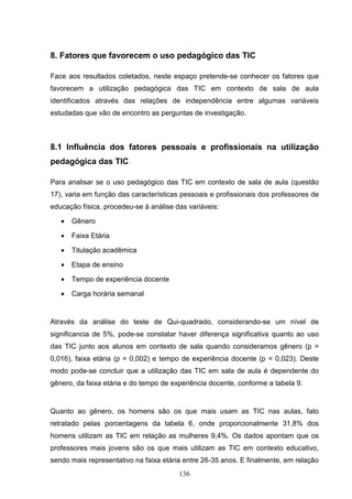 8. Fatores que favorecem o uso pedagógico das TIC

Face aos resultados coletados, neste espaço pretende-se conhecer os fatores que
favorecem a utilização pedagógica das TIC em contexto de sala de aula
identificados através das relações de independência entre algumas variáveis
estudadas que vão de encontro as perguntas de investigação.



8.1 Influência dos fatores pessoais e profissionais na utilização
pedagógica das TIC

Para analisar se o uso pedagógico das TIC em contexto de sala de aula (questão
17), varia em função das características pessoais e profissionais dos professores de
educação física, procedeu-se à análise das variáveis:

   •   Gênero

   •   Faixa Etária

   •   Titulação acadêmica

   •   Etapa de ensino

   •   Tempo de experiência docente

   •   Carga horária semanal


Através da análise do teste de Qui-quadrado, considerando-se um nível de
significancia de 5%, pode-se constatar haver diferença significativa quanto ao uso
das TIC junto aos alunos em contexto de sala quando consideramos gênero (p =
0,016), faixa etária (p = 0,002) e tempo de experiência docente (p = 0,023). Deste
modo pode-se concluir que a utilização das TIC em sala de aula é dependente do
gênero, da faixa etária e do tempo de experiência docente, conforme a tabela 9.


Quanto ao gênero, os homens são os que mais usam as TIC nas aulas, fato
retratado pelas porcentagens da tabela 6, onde proporcionalmente 31,8% dos
homens utilizam as TIC em relação as mulheres 9,4%. Os dados apontam que os
professores mais jovens são os que mais utilizam as TIC em contexto educativo,
sendo mais representativo na faixa etária entre 26-35 anos. E finalmente, em relação
                                        136
 