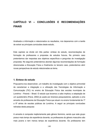 CAPÍTULO VI – CONCLUSÕES E RECOMENDAÇÕES
FINAIS




Analisada a informação e relacionados os resultados, nos deparamos com a tarefa
de extrair as principais conclusões deste estudo.


Este capítulo se divide em três partes: síntese do estudo, recomendações de
formação de professores e propostas de estudos futuros. No primeiro caso
pretendemos dar respostas aos objetivos específicos e perguntas de investigação
propostas. No segundo pretendemos abordar algumas recomendações de formação
direcionadas a Educação Física e finalmente no terceiro caso, pretendemos abrir
novas perspectivas de estudo relacionadas ao tema.




1. Síntese do estudo
Propusemo-nos desenvolver, um trabalho de investigação com o objetivo primordial
de caracterizar a integração e a utilização das Tecnologias da Informação e
Comunicação (TIC) no ensino de Educação Física das escolas municipais de
Londrina – Paraná – Brasil. O estudo que levamos a cabo implicou a adaptação de
um questionário (Paiva, 2002) já usado por diversos pesquisadores, aplicado a uma
amostra de professores de Educação Física que atuam no ensino fundamental de 1ª
a 8ª séries de escolas públicas de Londrina. A seguir as principais conclusões
retiradas desta pesquisa:


A amostra é composta majitoriamente pelo gênero feminino, sendo que este grupo
possui mais tempo de experiência docente, os professores do gênero masculino são
mais jovens e tem menos tempo de experiência docente. Os professores tem

                                         140
 