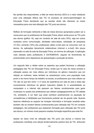 Na opinião dos respondentes, a falta de meios técnicos (52%) é o maior obstáculo
para uma utilização efetiva das TIC no processo de ensino-aprendizagem da
Educação Física denotando que as escolas ainda não oferecem os meios
necessários para uma real utilização das TIC junto aos alunos.


Reflexo de formação ineficiente e falta de meios técnicos apropriados podem ser a
causa para que os professores de Educação Física utizem ainda pouco as TIC junto
aos alunos (gráfico 18), seja em contexto de sala de aula (16%), seja em outros
contextos como: comunicação, atividades extra-classe, solicitação de pesquisas
(17,3%), somente (16%) dos professores utiliza e-mail para se comunicar com os
alunos. As aplicações tipicamente colaborativas (internet e e-mail), têm pouca
expressão na sala de aula de Educação Física, em termos de utilização. A aplicação
mais utilizada pelos professores é CD-ROM/DVD, seguido de ferramentas de
produtividade como dispositivos de apresentação e produção de textos.


Um segundo fator a relatar sobre os aspectos que podem favorecer a utilização
pedagógica das TIC em Educação Física, revela que no caso de nosso amostra a
utilização parace ser mais efetiva por indivíduos do gênero masculino que em
relação as mulheres, estes também se caracterizam como uma população mais
jovem e de menor tempo de trabalho na escola, os professores que mais utilizam as
TIC são os que tem entre 1 e 5 anos de experiência em sala de aula e estes são
sumariamente indivíduos do gênero masculino (tabela 9). A acessibilidade ao
computador e a internet não parecem ser fatores condicionantes para gerar
mudanças no quadro dos professores que utilizam pedagogicamente as TIC (tabela
10), entretanto, é um fator que pode contribuir positivamente na aquisição de
competências e habilidades que futuramente poderão ser de grande valia. Quando
fazemos referência ao aspecto da iniciação informática e formação recebida estes
também não se revelam fatores condicionantes para utilização das TIC em contexto
pedagógico, dos professores que realizaram formação para utilização das TIC junto
aos alunos, um número muito pequeno recebeu formação específica para este fim.


Apesar do baixo nível de utilização das TIC junto aos alunos a maioria dos
professores manifesta uma atitude tendencialmente positiva face às TIC, atribuindo

                                        142
 