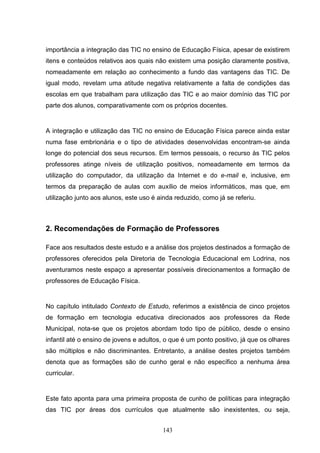 importância a integração das TIC no ensino de Educação Física, apesar de existirem
itens e conteúdos relativos aos quais não existem uma posição claramente positiva,
nomeadamente em relação ao conhecimento a fundo das vantagens das TIC. De
igual modo, revelam uma atitude negativa relativamente a falta de condições das
escolas em que trabalham para utilização das TIC e ao maior domínio das TIC por
parte dos alunos, comparativamente com os próprios docentes.


A integração e utilização das TIC no ensino de Educação Física parece ainda estar
numa fase embrionária e o tipo de atividades desenvolvidas encontram-se ainda
longe do potencial dos seus recursos. Em termos pessoais, o recurso às TIC pelos
professores atinge níveis de utilização positivos, nomeadamente em termos da
utilização do computador, da utilização da Internet e do e-mail e, inclusive, em
termos da preparação de aulas com auxílio de meios informáticos, mas que, em
utilização junto aos alunos, este uso é ainda reduzido, como já se referiu.



2. Recomendações de Formação de Professores

Face aos resultados deste estudo e a análise dos projetos destinados a formação de
professores oferecidos pela Diretoria de Tecnologia Educacional em Lodrina, nos
aventuramos neste espaço a apresentar possíveis direcionamentos a formação de
professores de Educação Física.


No capítulo intitulado Contexto de Estudo, referimos a existência de cinco projetos
de formação em tecnologia educativa direcionados aos professores da Rede
Municipal, nota-se que os projetos abordam todo tipo de público, desde o ensino
infantil até o ensino de jovens e adultos, o que é um ponto positivo, já que os olhares
são múltiplos e não discriminantes. Entretanto, a análise destes projetos também
denota que as formações são de cunho geral e não específico a nenhuma área
curricular.


Este fato aponta para uma primeira proposta de cunho de políticas para integração
das TIC por áreas dos currículos que atualmente são inexistentes, ou seja,


                                         143
 