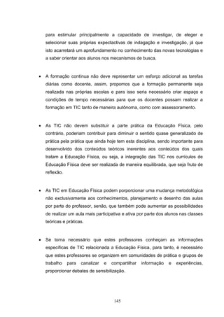 para estimular principalmente a capacidade de investigar, de eleger e
    selecionar suas próprias expectactivas de indagação e investigação, já que
    isto acarretará um aprofundamento no conhecimento das novas tecnologias e
    a saber orientar aos alunos nos mecanismos de busca.



•   A formação contínua não deve representar um esforço adicional as tarefas
    diárias como docente, assim, propomos que a formação permanente seja
    realizada nas próprias escolas e para isso seria necessário criar espaço e
    condições de tempo necessárias para que os docentes possam realizar a
    formação em TIC tanto de maneira autônoma, como com assessoramento.



•   As TIC não devem substituir a parte prática da Educação Física, pelo
    contrário, poderiam contribuir para diminuir o sentido quase generalizado de
    prática pela prática que ainda hoje tem esta disciplina, sendo importante para
    desenvolvido dos conteúdos teóricos inerentes aos conteúdos dos quais
    tratam a Educação Física, ou seja, a integração das TIC nos currículos de
    Educação Física deve ser realizada de maneira equilibrada, que seja fruto de
    reflexão.



•   As TIC em Educação Física podem porporcionar uma mudança metodológica
    não exclusivamente aos conhecimentos, planejamento e desenho das aulas
    por parte do professor, senão, que também pode aumentar as possibilidades
    de realizar um aula mais participativa e ativa por parte dos alunos nas classes
    teóricas e práticas.



•   Se torna necessário que estes professores conheçam as informações
    específicas de TIC relacionada a Educação Física, para tanto, é necessário
    que estes professores se organizem em comunidades de prática e grupos de
    trabalho    para   canalizar   e   compartilhar   informação   e   experiências,
    proporcionar debates de sensibilização.




                                        145
 