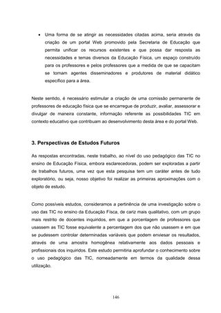 •   Uma forma de se atingir as necessidades citadas acima, seria através da
       criação de um portal Web promovido pela Secretaria de Educação que
       permita unificar os recursos existentes e que possa dar resposta as
       necessidades e temas diversos da Educação Física, um espaço construído
       para os professores e pelos professores que a medida de que se capacitam
       se tornam agentes disseminadores e produtores de material didático
       específico para a área.


Neste sentido, é necessário estimular a criação de uma comissão permanente de
professores de educação física que se encarregue de produzir, avaliar, assessorar e
divulgar de maneira constante, informação referente as possibilidades TIC em
contexto educativo que contribuam ao desenvolvimento desta área e do portal Web.



3. Perspectivas de Estudos Futuros

As respostas encontradas, neste trabalho, ao nível do uso pedagógico das TIC no
ensino de Educação Física, embora esclarecedoras, podem ser exploradas a partir
de trabalhos futuros, uma vez que esta pesquisa tem um caráter antes de tudo
exploratório, ou seja, nosso objetivo foi realizar as primeiras aproximações com o
objeto de estudo.


Como possíveis estudos, consideramos a pertinência de uma investigação sobre o
uso das TIC no ensino da Educação Físca, de cariz mais qualitativo, com um grupo
mais restrito de docentes inquiridos, em que a porcentagem de professores que
usassem as TIC fosse equivalente a percentagem dos que não usassem e em que
se pudessem controlar determinadas variáveis que podem enviesar os resultados,
através de uma amostra homogênea relativamente aos dados pessoais e
profissionais dos inquiridos. Este estudo permitiria aprofundar o conhecimento sobre
o uso pedagógico das TIC, nomeadamente em termos da qualidade dessa
utilização.




                                        146
 