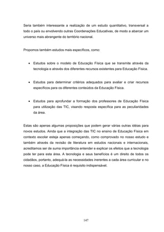Seria também interessante a realização de um estudo quantitativo, transversal a
todo o país ou envolvendo outras Coordenações Educativas, de modo a abarcar um
universo mais abrangente do território nacional.


Propomos também estudos mais específicos, como:



   •   Estudos sobre o modelo de Educação Física que se transmite através da
       tecnologia e através dos diferentes recursos existentes para Educação Física.



   •   Estudos para determinar critérios adequados para avaliar e criar recursos
       específicos para os diferentes conteúdos da Educação Física.



   •   Estudos para aprofundar a formação dos professores de Educação Física
       para utilização das TIC, visando resposta específica para as peculiaridades
       da área.


Estas são apenas algumas proposições que podem gerar várias outras idéias para
novos estudos. Ainda que a integração das TIC no ensino de Educação Física em
contexto escolar esteja apenas começando, como comprovado no nosso estudo e
também através da revisão de literatura em estudos nacionais e internacionais,
acreditamos ser de suma importância entender e explicar os efeitos que a tecnologia
pode ter para esta área. A tecnologia e seus benefícios é um direito de todos os
cidadãos, portanto, adequá-la as necessidades inerentes a cada área curricular e no
nosso caso, a Educação Física é requisito indispensável.




                                         147
 