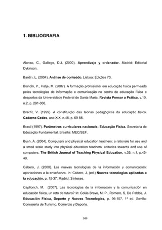 1. BIBLIOGRAFIA




Alonso, C., Gallego, D.J. (2000). Aprendizaje y ordenador. Madrid: Editorial
Dykinson.

Bardin, L. (2004). Análise de conteúdo. Lisboa: Edições 70.

Bianchi, P., Hatje, M. (2007). A formação profissional em educação física permeada
pelas tecnologias de informação e comunicação no centro de educação física e
desportos da Universidade Federal de Santa Maria. Revista Pensar a Prática, v.10,
n.2, p. 291-306.

Bracht, V. (1999). A constituição das teorias pedagógicas da educação física.
Caderno Cedes, ano XIX, n.48, p. 69-88.

Brasil (1997). Parâmetros curriculares nacionais: Educação Física. Secretaria de
Educação Fundamental. Brasília: MEC/SEF.

Bush, A. (2004). Computers and physical education teachers: a rationale for use and
a small scale study into physical education teachers’ attitudes towards and use of
computers. The British Journal of Teaching Physical Education, v.35, n.1, p.45-
49.

Cabero, J. (2000). Las nuevas tecnologías de la información y comunicación:
aportaciones a la enseñanza. In: Cabero, J. (ed.) Nuevas tecnologías aplicadas a
la educación, p. 15-37. Madrid: Sínteses.

Capllonch, M.      (2007). Las tecnologías de la información y la comunicación en
educación física, un reto de futuro? In: Colás Bravo, M. P., Romero, S, De Pablos, J.
Educación Física, Deporte y Nuevas Tecnologías, p. 96-107. 1ª ed. Sevilla:
Consejería de Turismo, Comercio y Deporte.



                                        149
 
